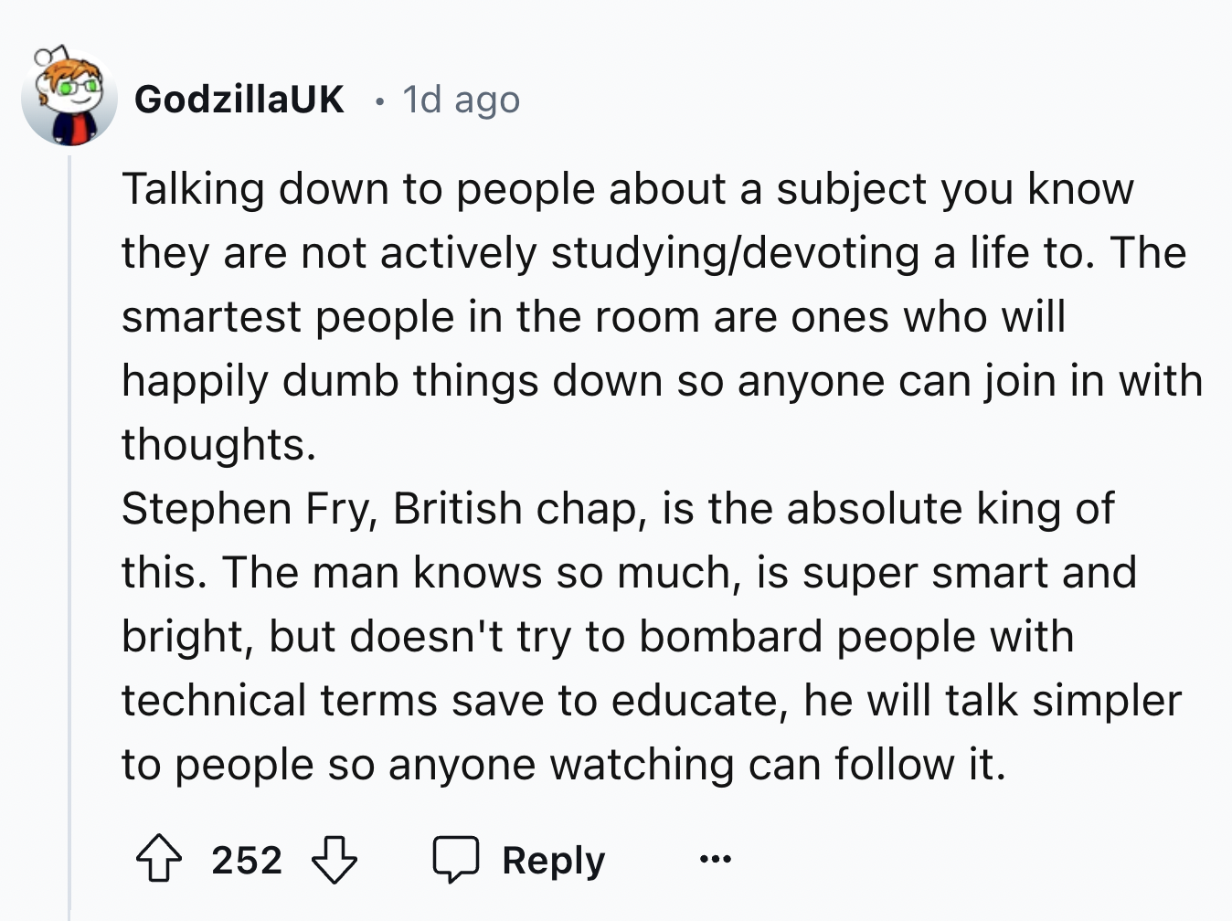 screenshot - GodzillaUK 1d ago . Talking down to people about a subject you know they are not actively studyingdevoting a life to. The smartest people in the room are ones who will happily dumb things down so anyone can join in with thoughts. Stephen Fry,